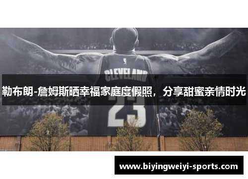 勒布朗-詹姆斯晒幸福家庭度假照，分享甜蜜亲情时光